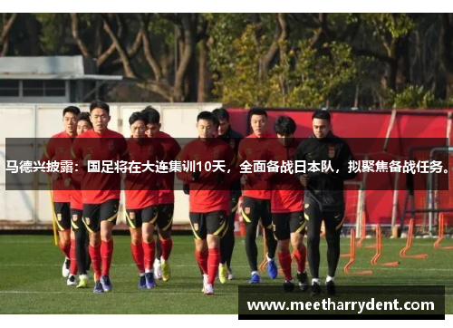 马德兴披露：国足将在大连集训10天，全面备战日本队，拟聚焦备战任务。